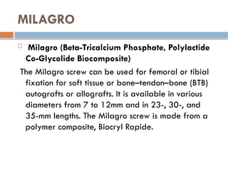 MILAGRO
 Milagro (Beta-Tricalcium Phosphate, Polylactide
Co-Glycolide Biocomposite)
The Milagro screw can be used for femoral or tibial
fixation for soft tissue or bone–tendon–bone (BTB)
autografts or allografts. It is available in various
diameters from 7 to 12mm and in 23-, 30-, and
35-mm lengths. The Milagro screw is made from a
polymer composite, Biocryl Rapide.
 