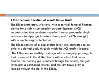  EZLoc Femoral Fixation of a Soft Tissue Graft
 The EZLoc (Arthrotek, Warsaw, IN) is a cortical femoral fixation
device for a soft tissue anterior cruciate ligament (ACL)
reconstruction that combines superior fixation properties (high
resistance to slippage, infinite stiffness, and 1427N strength)
with a simple surgical technique.
 The EZLoc consists of a deployable lever arm connected to an
axle in a slotted body through which the ACL graft is looped.
 The EZLoc comes sterilely package with a sharp-tip passing pin
that is secured in the slotted body with a suture tied under
tension. The passing pin is passed through the tunnels, the gold
lever arm is positioned lateral, and the soft tissue graft is
looped through the slot in the EZLoc.
 