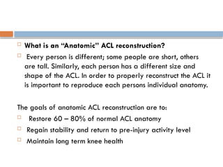  What is an “Anatomic” ACL reconstruction?
 Every person is different; some people are short, others
are tall. Similarly, each person has a different size and
shape of the ACL. In order to properly reconstruct the ACL it
is important to reproduce each persons individual anatomy.
The goals of anatomic ACL reconstruction are to:
 Restore 60 – 80% of normal ACL anatomy
 Regain stability and return to pre-injury activity level
 Maintain long term knee health
 