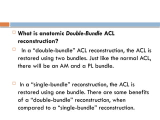  What is anatomic Double-Bundle ACL
reconstruction?
 In a “double-bundle” ACL reconstruction, the ACL is
restored using two bundles. Just like the normal ACL,
there will be an AM and a PL bundle.
 In a “single-bundle” reconstruction, the ACL is
restored using one bundle. There are some benefits
of a “double-bundle” reconstruction, when
compared to a “single-bundle” reconstruction.
 