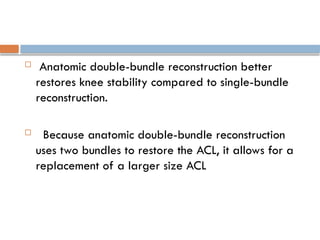  Anatomic double-bundle reconstruction better
restores knee stability compared to single-bundle
reconstruction.
 Because anatomic double-bundle reconstruction
uses two bundles to restore the ACL, it allows for a
replacement of a larger size ACL
 