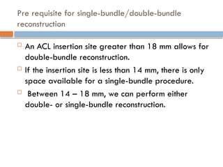 Pre requisite for single-bundle/double-bundle
reconstruction
 An ACL insertion site greater than 18 mm allows for
double-bundle reconstruction.
 If the insertion site is less than 14 mm, there is only
space available for a single-bundle procedure.
 Between 14 – 18 mm, we can perform either
double- or single-bundle reconstruction.
 