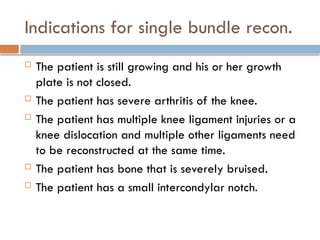 Indications for single bundle recon.
 The patient is still growing and his or her growth
plate is not closed.
 The patient has severe arthritis of the knee.
 The patient has multiple knee ligament injuries or a
knee dislocation and multiple other ligaments need
to be reconstructed at the same time.
 The patient has bone that is severely bruised.
 The patient has a small intercondylar notch.
 