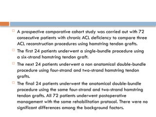  A prospective comparative cohort study was carried out with 72
consecutive patients with chronic ACL deficiency to compare three
ACL reconstruction procedures using hamstring tendon grafts.
 The first 24 patients underwent a single-bundle procedure using
a six-strand hamstring tendon graft.
 The next 24 patients underwent a non anatomical double-bundle
procedure using four-strand and two-strand hamstring tendon
grafts.
 The final 24 patients underwent the anatomical double-bundle
procedure using the same four-strand and two-strand hamstring
tendon grafts. All 72 patients underwent postoperative
management with the same rehabilitation protocol. There were no
significant differences among the background factors.
 