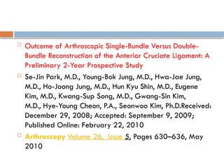  Outcome of Arthroscopic Single-Bundle Versus Double-
Bundle Reconstruction of the Anterior Cruciate Ligament: A
Preliminary 2-Year Prospective Study
 Se-Jin Park, M.D., Young-Bok Jung, M.D., Hwa-Jae Jung,
M.D., Ho-Joong Jung, M.D., Hun Kyu Shin, M.D., Eugene
Kim, M.D., Kwang-Sup Song, M.D., Gwang-Sin Kim,
M.D., Hye-Young Cheon, P.A., Seonwoo Kim, Ph.D.Received:
December 29, 2008; Accepted: September 9, 2009;
Published Online: February 22, 2010
 Arthroscopy Volume 26, Issue 5, Pages 630–636, May
2010
 