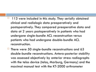  113 were included in this study. They serially obtained
clinical and radiologic data preoperatively and
postoperatively. They compared preoperative data and
data at 2 years postoperatively in patients who had
undergone single-bundle ACL reconstruction versus
patients who had undergone double-bundle ACL
reconstruction.
 There were 50 single-bundle reconstructions and 63
double-bundle reconstructions. Antero-posterior stability
was assessed objectively by anterior stress radiographs
with the telos device (telos, Marburg, Germany) and the
maximal manual test with the KT-2000 arthrometer
 