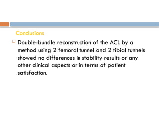Conclusions
 Double-bundle reconstruction of the ACL by a
method using 2 femoral tunnel and 2 tibial tunnels
showed no differences in stability results or any
other clinical aspects or in terms of patient
satisfaction.
 