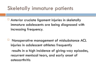 Skeletally immature patients
 Anterior cruciate ligament injuries in skeletally
immature adolescents are being diagnosed with
increasing frequency.
 Nonoperative management of midsubstance ACL
injuries in adolescent athletes frequently
results in a high incidence of giving-way episodes,
recurrent meniscal tears, and early onset of
osteoarthritis
 