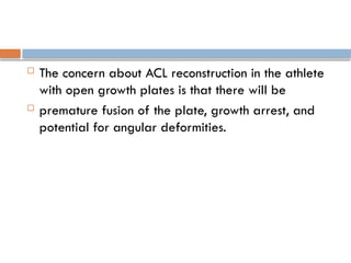  The concern about ACL reconstruction in the athlete
with open growth plates is that there will be
 premature fusion of the plate, growth arrest, and
potential for angular deformities.
 