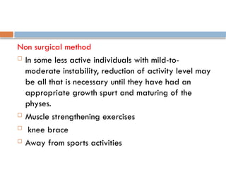 Non surgical method
 In some less active individuals with mild-to-
moderate instability, reduction of activity level may
be all that is necessary until they have had an
appropriate growth spurt and maturing of the
physes.
 Muscle strengthening exercises
 knee brace
 Away from sports activities
 