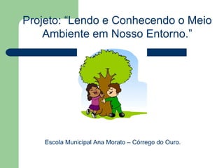 Projeto: “Lendo e Conhecendo o Meio
    Ambiente em Nosso Entorno.”




    Escola Municipal Ana Morato – Córrego do Ouro.
 