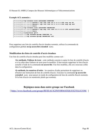 El Hassan EL AMRI || Campus des Réseaux Informatiques et Télécommunications
Exemple ACL nommées :
Pour supprimer une liste de contrôle d'accès étendue nommée, utilisez la commande de
configuration globale no ip access-list extended name.
Modification des listes de contrôle d'accès étendues
Une liste de contrôle d'accès étendue peut être modifiée comme suit :
•1re méthode, l'éditeur de texte : cette méthode consiste à copier la liste de contrôle d'accès
et à la coller dans l'éditeur de texte pour la modifier. Il faut ensuite supprimer la liste d'accès
actuelle à l'aide de la commande no access-list. Une fois modifiée, elle est à nouveau collée
dans la configuration.
•2e méthode, les numéros d'ordre : les numéros d'ordre permettent de supprimer ou
d'insérer une instruction de liste de contrôle d'accès. Exécutez la commande ip access-list
extended name pour passer en mode de configuration de liste de contrôle d'accès nommée.
Si la liste d'accès est numérotée plutôt que nommée.
Rejoignez-nous dans notre groupe sur Facebook
[ https://www.facebook.com/groups/RESEAUX2INFORMATIQUES2TELECOM/ ]
ACL (Access Control List) Page 11
 