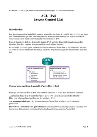 El Hassan EL AMRI || Campus des Réseaux Informatiques et Télécommunications
ACL IPv6
(Access Control List)
Introduction
Les listes de contrôle d'accès IPv6 sont très semblables aux listes de contrôle d'accès IPv4, tant dans
leur fonctionnement que dans leur configuration. Si vous connaissez déjà les listes d'accès IPv4,
vous n'aurez aucun mal à comprendre et à utiliser les listes IPv6.
Il existe deux types de listes de contrôle d'accès IPv4, les listes de contrôle d'accès standard et
étendues. Ces deux types de liste peuvent être numérotés ou nommés.
En revanche, il n'existe qu'un seul type de liste de contrôle d'accès IPv6 et il correspond à une liste
de contrôle d'accès étendue IPv4 nommée. Les listes de contrôle d'accès IPv6 numérotées n'existent
pas.
Comparaison des listes de contrôle d'accès IPv4 et Ipv6
Bien que les adresses IPv4 et IPv6 liste sont très similaires, il existe trois différences entre eux.
Application d'une liste de contrôle d'accès Ipv6: IPv6 utilise la commande ipv6 traffic-
filter pour effectuer la même tâche sur les interfaces IPv6.
Aucun masque générique : les listes de contrôle d'accès IPv6 n'utilisent pas de masques
génériques
Instructions supplémentaires par défaut : la dernière différence majeure concerne l'ajout de deux
instructions d'autorisation implicites à la fin de chaque liste de contrôle d'accès IPv6
ACL (Access Control List) Page 1
 