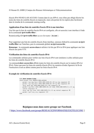 El Hassan EL AMRI || Campus des Réseaux Informatiques et Télécommunications
d'accès IPv6 NO-R3-LAN-ACCESS. Comme dans le cas d'IPv4, vous n'êtes pas obligé d'écrire les
noms des listes de contrôle d'accès en majuscule, mais cela permet de les repérer plus facilement
dans le résultat de la commande running-config.
Application d'une liste de contrôle d'accès IPv6 à une interface
Une fois que la liste de contrôle d'accès IPv6 est configurée, elle est associée à une interface à l'aide
de la commande ipv6 traffic-filter :
Router(config-if)# ipv6 traffic-filter access-list-name { in |out }
Pour supprimer une liste de contrôle d'accès d'une interface, saisissez d'abord la commande no ipv6
traffic-filter sur l'interface, puis la commande globale no ipv6 access-list.
Remarque : la commande access-classest utilisée à la fois par IPv4 et IPv6 pour appliquer une liste
d'accès aux ports VTY.
Vérification des listes de contrôle d'accès IPv6
Les commandes utilisées pour vérifier une liste d'accès IPv6 sont similaires à celles utilisées pour
les listes de contrôle d'accès IPv4.
la commandeshow access-lists affiche toutes les listes de contrôle d'accès sur le routeur (IPv4 et
IPv6). Notez que pour les listes de contrôle d'accès IPv6, les numéros d'ordre figurent à la fin de
l'instruction et non au début comme pour les listes d'accès IPv4.
Exemple de vérification de contrôle d'accès IPv6
Rejoignez-nous dans notre groupe sur Facebook
[ https://www.facebook.com/groups/RESEAUX2INFORMATIQUES2TELECOM/ ]
ACL (Access Control List) Page 3
 
