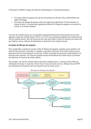El Hassan EL AMRI || Campus des Réseaux Informatiques et Télécommunications
• Un routeur filtre les paquets lors de leur transmission ou de leur refus conformément aux
règles de filtrage.
• Un routeur de filtrage de paquets utilise des règles pour déterminer s'il doit autoriser ou
refuser le trafic. Un routeur peut également effectuer le filtrage des paquets au niveau de la
couche 4, la couche transport.
Une liste de contrôle d'accès est un ensemble séquentiel d'instructions d'autorisation ou de refus,
appelées entrées de contrôle d'accès (ACE). Les ACE sont couramment appelées des instructions de
liste de contrôle d'accès. Des ACE peuvent être créés pour filtrer le trafic en fonction de critères tels
que l'adresse source, l'adresse de destination, le protocole et les numéros de port.
Exemple de filtrage des paquets
Pour comprendre comment un routeur utilise le filtrage des paquets, imaginez qu'un gardien a été
placé devant une porte verrouillée. Le gardien a reçu pour instruction de ne laisser passer que les
personnes dont les noms figurent sur une liste. Il filtre le passage des personnes conformément à la
liste des noms autorisés. Les listes de contrôle d'accès fonctionnent de la même façon et prennent
des décisions en fonction de critères définis.
Par exemple, une liste de contrôle d'accès peut être configurée pour « autoriser l'accès Web aux
utilisateurs du réseau A, mais leur refuser l'accès à tous les autres services. Refuser l'accès HTTP
aux utilisateurs du réseau B, mais leur autoriser tous les autres accès. »
ACL (Access Control List) Page 2
 