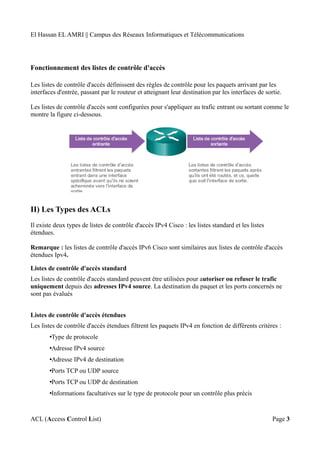 El Hassan EL AMRI || Campus des Réseaux Informatiques et Télécommunications
Fonctionnement des listes de contrôle d'accès
Les listes de contrôle d'accès définissent des règles de contrôle pour les paquets arrivant par les
interfaces d'entrée, passant par le routeur et atteignant leur destination par les interfaces de sortie.
Les listes de contrôle d'accès sont configurées pour s'appliquer au trafic entrant ou sortant comme le
montre la figure ci-dessous.
II) Les Types des ACLs
Il existe deux types de listes de contrôle d'accès IPv4 Cisco : les listes standard et les listes
étendues.
Remarque : les listes de contrôle d'accès IPv6 Cisco sont similaires aux listes de contrôle d'accès
étendues Ipv4.
Listes de contrôle d'accès standard
Les listes de contrôle d'accès standard peuvent être utilisées pour autoriser ou refuser le trafic
uniquement depuis des adresses IPv4 source. La destination du paquet et les ports concernés ne
sont pas évalués
Listes de contrôle d'accès étendues
Les listes de contrôle d'accès étendues filtrent les paquets IPv4 en fonction de différents critères :
•Type de protocole
•Adresse IPv4 source
•Adresse IPv4 de destination
•Ports TCP ou UDP source
•Ports TCP ou UDP de destination
•Informations facultatives sur le type de protocole pour un contrôle plus précis
ACL (Access Control List) Page 3
 