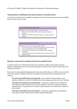 El Hassan EL AMRI || Campus des Réseaux Informatiques et Télécommunications
Numérotation et attribution d'un nom aux listes de contrôle d'accès
Les listes de contrôle d'accès standard et étendues et leur liste d'instructions peuvent être identifiées
par un numéro ou par un nom.
Directives concernant la création des listes de contrôle d'accès
L'écriture des listes de contrôle d'accès peut être une tâche complexe. Pour chaque interface,
plusieurs stratégies peuvent être nécessaires pour gérer le type de trafic autorisé à entrer dans cette
interface ou en sortir.
Pour retenir la règle générale d'application des listes de contrôle d'accès, il suffit de se souvenir des
trois P. Vous pouvez configurer une liste de contrôle d'accès par protocole, par direction et par
interface :
•Une liste de contrôle d'accès par protocole : pour contrôler le flux du trafic sur une
interface, définissez une liste de contrôle d'accès pour chaque protocole activé sur l'interface.
•Une liste de contrôle d'accès par direction : les listes de contrôle d'accès contrôlent le
trafic dans une seule direction à la fois sur une interface. Vous devez créer deux listes de
contrôle d'accès ; la première pour contrôler le trafic entrant et la seconde pour contrôler le
trafic sortant.
•Une liste de contrôle d'accès par interface : les listes de contrôle d'accès contrôlent le
trafic dans une seule interface, par exemple, Gigabit Ethernet 0/0.
ACL (Access Control List) Page 4
 