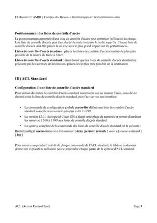 El Hassan EL AMRI || Campus des Réseaux Informatiques et Télécommunications
Positionnement des listes de contrôle d'accès
Le positionnement approprié d'une liste de contrôle d'accès peut optimiser l'efficacité du réseau.
Une liste de contrôle d'accès peut être placée de sorte à réduire le trafic superflu. Chaque liste de
contrôle d'accès doit être placée là où elle aura le plus grand impact sur les performances.
Listes de contrôle d'accès étendues : placez les listes de contrôle d'accès étendues le plus près
possible de la source du trafic à filtrer.
Listes de contrôle d'accès standard : étant donné que les listes de contrôle d'accès standard ne
précisent pas les adresses de destination, placez-les le plus près possible de la destination.
III) ACL Standard
Configuration d'une liste de contrôle d'accès standard
Pour utiliser des listes de contrôle d'accès standard numérotées sur un routeur Cisco, vous devez
d'abord créer la liste de contrôle d'accès standard, puis l'activer sur une interface.
• La commande de configuration globale access-list définit une liste de contrôle d'accès
standard associée à un numéro compris entre 1 et 99.
• La version 12.0.1 du logiciel Cisco IOS a élargi cette plage de numéros et permet d'attribuer
les numéros 1 300 à 1 999 aux listes de contrôle d'accès standard.
• La syntaxe complète de la commande des listes de contrôle d'accès standard est la suivante :
Router(config)# access-listaccess-list-number { deny |permit | remark } source [source-wildcard ]
[ log ]
Pour mieux comprendre l’intérêt de chaque commande de l'ACL standard, le tableau ci-dessous
donne une explication suffisante pour comprendre chaque partie de la syntaxe d'ACL standard.
ACL (Access Control List) Page 5
 