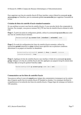El Hassan EL AMRI || Campus des Réseaux Informatiques et Télécommunications
Pour supprimer une liste de contrôle d'accès IP d'une interface, entrez d'abord la commande no ip
access-group sur l'interface, puis la commande globale no access-list pour supprimer l'ensemble de
la liste.
Création de listes de contrôle d'accès standard nommées
Si vous attribuez un nom à une liste de contrôle d'accès, il vous sera plus facile d'en comprendre la
fonction. Par exemple, vous pouvez nommer NO_FTP une liste de contrôle d'accès refusant le trafic
FTP.
Étape 1. À partir du mode de configuration globale, utilisez la commande ip access-list pour créer
une liste de contrôle d'accès nommée.
Étape 2. En mode de configuration des listes de contrôle d'accès nommées, utilisez les
instructions permit (autoriser) ou deny (refuser) pour spécifier une ou plusieurs conditions
déterminant si un paquet est transféré ou abandonné.
Étape 3. Appliquez la liste de contrôle d'accès à une interface à l'aide de la commande ip access-
group. Indiquez si la liste de contrôle d'accès doit être appliquée aux paquets lorsqu'ils entrent dans
l'interface (in) ou lorsqu'ils quittent l'interface (out).
Commentaires sur les listes de contrôle d'accès
Vous pouvez utiliser le mot-clé remark pour intégrer des commentaires (remarques) sur les entrées
dans n'importe quelle liste de contrôle d'accès IP standard ou étendue. Ces remarques facilitent la
compréhension et la recherche des listes de contrôle d'accès. Chaque ligne de remarque est limitée à
100 caractères.
ACL (Access Control List) Page 7
 