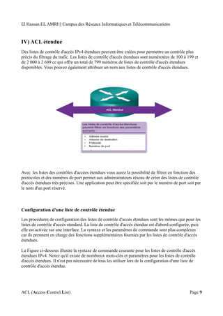 El Hassan EL AMRI || Campus des Réseaux Informatiques et Télécommunications
IV) ACL étendue
Des listes de contrôle d'accès IPv4 étendues peuvent être créées pour permettre un contrôle plus
précis du filtrage du trafic. Les listes de contrôle d'accès étendues sont numérotées de 100 à 199 et
de 2 000 à 2 699 ce qui offre un total de 799 numéros de listes de contrôle d'accès étendues
disponibles. Vous pouvez également attribuer un nom aux listes de contrôle d'accès étendues.
Avec les listes des contrôles d'accèes étendues vous aurez la possibilité de filtrer en fonction des
protocoles et des numéros de port permet aux administrateurs réseau de créer des listes de contrôle
d'accès étendues très précises. Une application peut être spécifiée soit par le numéro de port soit par
le nom d'un port réservé.
Configuration d'une liste de contrôle étendue
Les procédures de configuration des listes de contrôle d'accès étendues sont les mêmes que pour les
listes de contrôle d'accès standard. La liste de contrôle d'accès étendue est d'abord configurée, puis
elle est activée sur une interface. La syntaxe et les paramètres de commande sont plus complexes
car ils prennent en charge des fonctions supplémentaires fournies par les listes de contrôle d'accès
étendues.
La Figure ci-dessous illustre la syntaxe de commande courante pour les listes de contrôle d'accès
étendues IPv4. Notez qu'il existe de nombreux mots-clés et paramètres pour les listes de contrôle
d'accès étendues. Il n'est pas nécessaire de tous les utiliser lors de la configuration d'une liste de
contrôle d'accès étendue.
ACL (Access Control List) Page 9
 