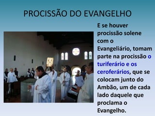 PROCISSÃO DO EVANGELHOE se houver procissão solene com o Evangeliário, tomam parte na procissãoo turiferário e os ceroferários, que se colocam junto do Ambão, um de cada lado daquele que proclama o Evangelho.