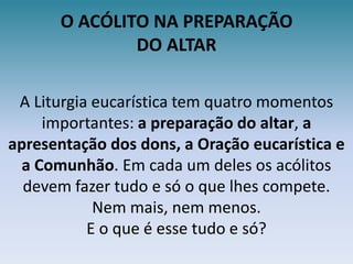 O ACÓLITO NA PREPARAÇÃODO ALTARA Liturgia eucarística tem quatro momentos importantes: a preparação do altar, a apresentação dos dons, a Oração eucarística e a Comunhão. Em cada um deles os acólitos devem fazer tudo e só o que lhes compete. Nem mais, nem menos.E o que é esse tudo e só?