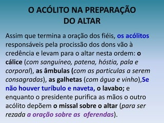 O ACÓLITO NA PREPARAÇÃODO ALTARAssim que termina a oração dos fiéis, os acólitos responsáveis pela procissão dos dons vão à credência e levam para o altar nesta ordem: o cálice (com sanguíneo, patena, hóstia, pala e corporal), as âmbulas (com as particulas a serem consagradas), as galhetas (com água e vinho),Se não houver turíbulo e naveta,o lavabo; e enquanto o presidente purifica as mãos o outro acólito depõem o missal sobre o altar (para ser rezada a oração sobre as  oferendas).