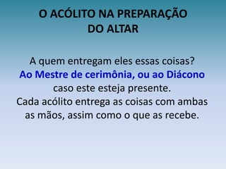 O ACÓLITO NA PREPARAÇÃODO ALTARA quem entregam eles essas coisas?Ao Mestre de cerimônia, ou ao Diácono caso este esteja presente.Cada acólito entrega as coisas com ambas as mãos, assim como o que as recebe.