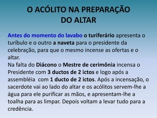 O ACÓLITO NA PREPARAÇÃODO ALTARAntes do momento do lavabo o turiferário apresenta o turíbulo e o outro a naveta para o presidente da celebração, para que o mesmo incense as ofertas e o altar.Na falta do Diácono o Mestre de cerimônia incensa o Presidente com 3 ductos de 2 ictos e logo após a assembléia  com 1 ducto de 2 ictos. Após a incensação, o sacerdote vai ao lado do altar e os acólitos servem-lhe a água para ele purificar as mãos, e apresentam-lhe a toalha para as limpar. Depois voltam a levar tudo para a credência.