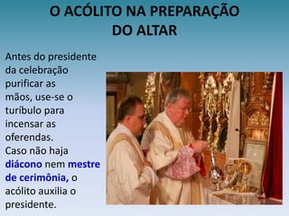 O ACÓLITO NA PREPARAÇÃODO ALTARAntes do presidente da celebração purificar as mãos, use-se o turíbulo para incensar as oferendas.Caso não haja diácono nem mestre de cerimônia, o acólito auxilia o presidente.