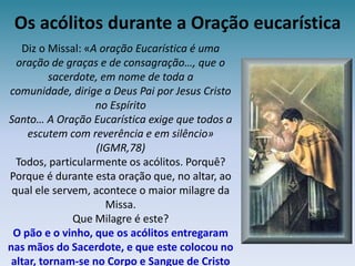 Os acólitos durante a Oração eucarísticaDiz o Missal: «A oração Eucarística é uma oração de graças e de consagração…, que o sacerdote, em nome de toda a comunidade, dirige a Deus Pai por Jesus Cristo no EspíritoSanto… A Oração Eucarística exige que todos a escutem com reverência e em silêncio» (IGMR,78)Todos, particularmente os acólitos. Porquê?Porque é durante esta oração que, no altar, ao qual ele servem, acontece o maior milagre da Missa.Que Milagre é este?O pão e o vinho, que os acólitos entregaram nas mãos do Sacerdote, e que este colocou no altar, tornam-se no Corpo e Sangue de Cristo