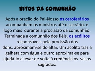 Ritos da ComunhãoApós a oração do Pai-Nosso os ceroferáriosacompanham os ministros até o sacrário, e logo mais  durante a procissão da comunhão.Terminada a comunhão dos fiéis, os acólitos responsáveis pela procissão dos dons, aproximam-se do altar. Um acólito traz a galheta com água e outro aproxima-se para ajudá-lo a levar de volta à credência os  vasos sagrados.