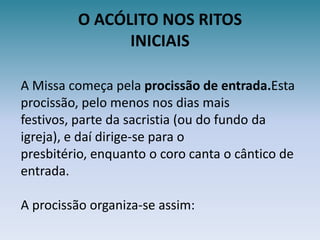 O ACÓLITO NOS RITOSINICIAISA Missa começa pela procissão de entrada.Esta procissão, pelo menos nos dias mais festivos, parte da sacristia (ou do fundo da igreja), e daí dirige-se para o presbitério, enquanto o coro canta o cântico de entrada.A procissão organiza-se assim:
