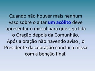 Quando não houver mais nenhum vaso sobre o altar um acólito deve apresentar o missal para que seja lida o Oração depois da Comunhão.Após a oração não havendo aviso , o Presidente da cebração conclui a missa com a benção final.