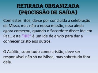 Retirada Organizada (procissão de Saída)Com estes ritos, dá-se por concluída a celebração da Missa, mas não a nossa missão, essa ainda agora começou, quando o Sacerdote disse: Ide em Paz… este “IDE” é um Ide de envio para dar a conhecer Cristo aos outros.O Acólito, sobretudo como cristão, deve ser responsável não só na Missa, mas sobretudo fora dela.
