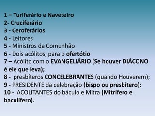 1 – Turiferário e Naveteiro2-Cruciferário3 -Ceroferários4 - Leitores  5 - Ministros da Comunhão 6 - Dois acólitos, para oofertótio7 – Acólito com o EVANGELIÁRIO (Se houver DIÁCONO é ele que leva);8 -  presbíteros CONCELEBRANTES (quando Houverem);9 - PRESIDENTE da celebração (bispo ou presbítero);10 -  ACOLITANTES do báculo e Mitra (Mitrífero e baculífero).