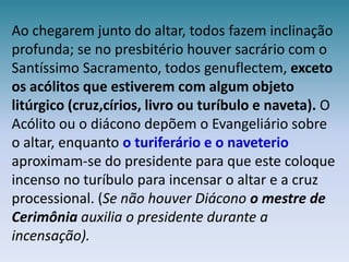 Ao chegarem junto do altar, todos fazem inclinação profunda; se no presbitério houver sacrário com o Santíssimo Sacramento, todos genuflectem, exceto os acólitos que estiverem com algum objeto litúrgico (cruz,círios, livro ou turíbulo e naveta). O Acólito ou o diácono depõem o Evangeliário sobre o altar, enquanto o turiferário e o naveterio aproximam-se do presidente para que este coloque incenso no turíbulo para incensar o altar e a cruz processional. (Se não houver Diácono o mestre de Cerimônia auxilia o presidente durante a incensação).