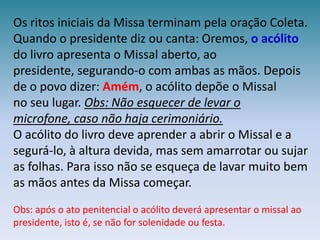 Os ritos iniciais da Missa terminam pela oração Coleta. Quando o presidente diz ou canta: Oremos, o acólito do livro apresenta o Missalaberto, ao presidente, segurando-o com ambas as mãos. Depois de o povo dizer: Amém, o acólito depõe o Missalno seu lugar. Obs: Não esquecer de levar o microfone, caso não haja cerimoniário.O acólito do livro deve aprender a abrir o Missal e a segurá-lo, à altura devida, mas sem amarrotar ou sujar as folhas. Para isso não se esqueça de lavar muito bem as mãos antes da Missa começar.Obs: após o ato penitencial o acólito deverá apresentar o missal ao presidente, isto é, se não for solenidade ou festa.