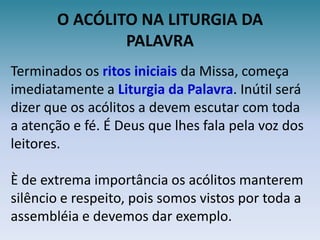 O ACÓLITO NA LITURGIA DAPALAVRATerminados os ritos iniciaisda Missa, começa imediatamente a Liturgia da Palavra. Inútil será dizer que os acólitos a devem escutar com toda a atenção e fé. É Deus que lhes fala pela voz dos leitores.È de extrema importância os acólitos manterem silêncio e respeito, pois somos vistos por toda a assembléia e devemos dar exemplo.