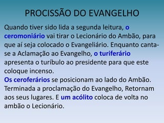 PROCISSÃO DO EVANGELHOQuando tiver sido lida a segunda leitura, o ceromoniáriovai tirar o Lecionário do Ambão, para que aí seja colocado o Evangeliário. Enquanto canta-se a Aclamação ao Evangelho, o turiferário apresenta o turíbulo ao presidente para que este coloque incenso.Os ceroferáriosse posicionam ao lado do Ambão.  Terminada a proclamação do Evangelho, Retornam aos seus lugares. E um acólito coloca de volta no ambãoo Lecionário. 