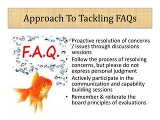 Approach To Tackling FAQs
• Proactive resolution of concerns
/ issues through discussions
sessions
• Follow the process of resolving
concerns, but please do not
express personal judgment
• Actively participate in the
communication and capability
building sessions
• Remember & reiterate the
board principles of evaluations
 