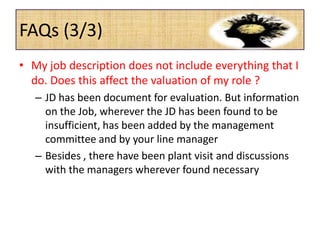 FAQs (3/3)
• My job description does not include everything that I
do. Does this affect the valuation of my role ?
– JD has been document for evaluation. But information
on the Job, wherever the JD has been found to be
insufficient, has been added by the management
committee and by your line manager
– Besides , there have been plant visit and discussions
with the managers wherever found necessary
 