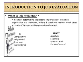INTRODUCTION TO JOB EVALUATION
• What is job evaluation?
– A means of determining the relative importance of jobs in an
organization in a structured, orderly & consistent manner which takes
accounts of job content & organizational context
IS NOT
Absolute
Scientific
Unstructured
Person Centered
IS
Comparative
Judgmental
Structure
Job Centered
 