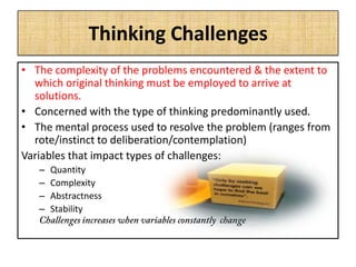 Thinking Challenges
• The complexity of the problems encountered & the extent to
which original thinking must be employed to arrive at
solutions.
• Concerned with the type of thinking predominantly used.
• The mental process used to resolve the problem (ranges from
rote/instinct to deliberation/contemplation)
Variables that impact types of challenges:
– Quantity
– Complexity
– Abstractness
– Stability
 