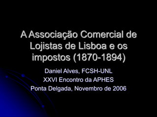 A Associação Comercial de 
Lojistas de Lisboa e os 
impostos (1870-1894) 
Daniel Alves, FCSH-UNL 
XXVI Encontro da APHES 
Ponta Delgada, Novembro de 2006 
 