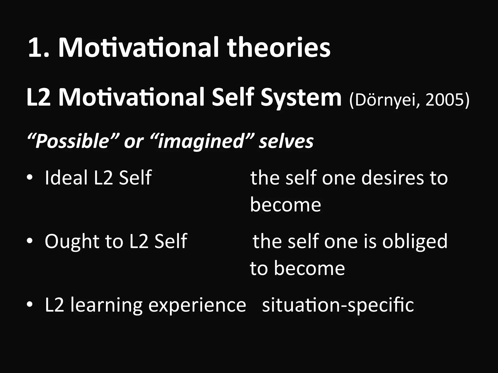 “Possible”	or	“imagined”	selves	
• Ideal	L2	Self	 															the	self	one	desires	to										
																																									become																		
• Ought	to	L2	Self													the	self	one	is	obliged	 
																																									to	become	
• L2	learning	experience			situaBon-speciﬁc
L2	Mo-va-onal	Self	System	(Dörnyei,	2005)
1.	Mo-va-onal	theories
 