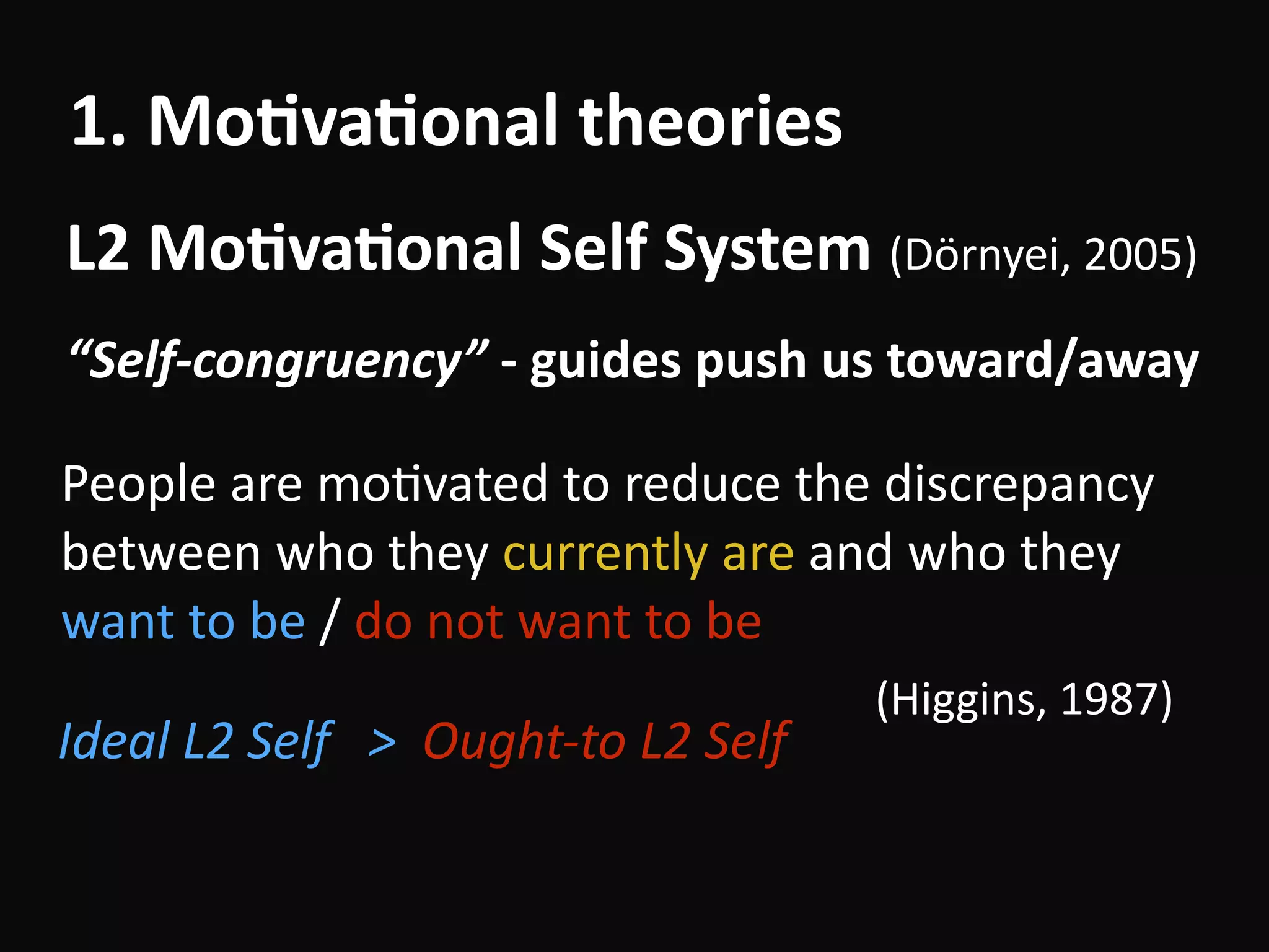 “Self-congruency”	-	guides	push	us	toward/away
L2	Mo-va-onal	Self	System	(Dörnyei,	2005)
1.	Mo-va-onal	theories
People	are	moBvated	to	reduce	the	discrepancy	
between	who	they	currently	are	and	who	they	
want	to	be	/	do	not	want	to	be		
																																																																									(Higgins,	1987)
Ideal	L2	Self			>		Ought-to	L2	Self 
 