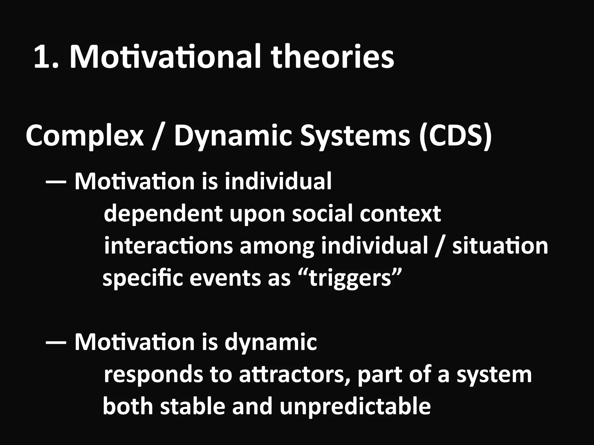 1.	Mo-va-onal	theories
Complex	/	Dynamic	Systems	(CDS)
—	Mo-va-on	is	individual	
	 	 dependent	upon	social	context	
										interac-ons	among	individual	/	situa-on 
						speciﬁc	events	as	“triggers”	
!
—	Mo-va-on	is	dynamic	
	 	 responds	to	aUractors,	part	of	a	system 
						both	stable	and	unpredictable
 