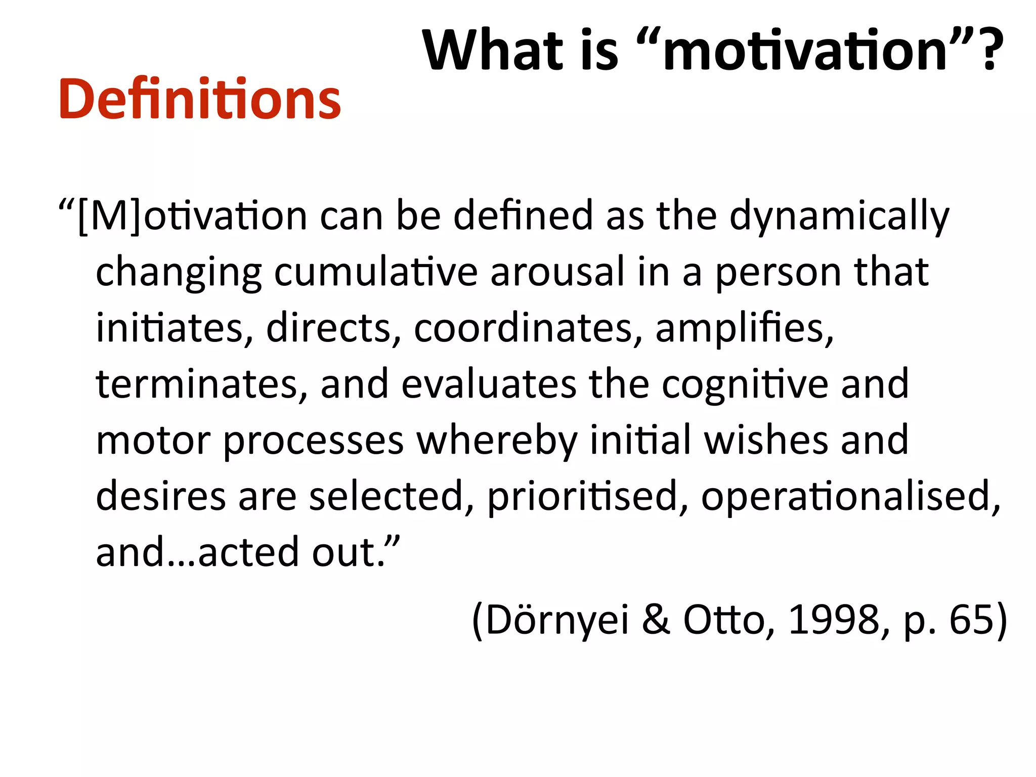 Deﬁni-ons
“[M]oBvaBon	can	be	deﬁned	as	the	dynamically	
changing	cumulaBve	arousal	in	a	person	that	
iniBates,	directs,	coordinates,	ampliﬁes,	
terminates,	and	evaluates	the	cogniBve	and	
motor	processes	whereby	iniBal	wishes	and	
desires	are	selected,	prioriBsed,	operaBonalised,	
and…acted	out.”	
	 	 	 	 	 (Dörnyei	&	O#o,	1998,	p.	65)
What	is	“mo-va-on”?
 