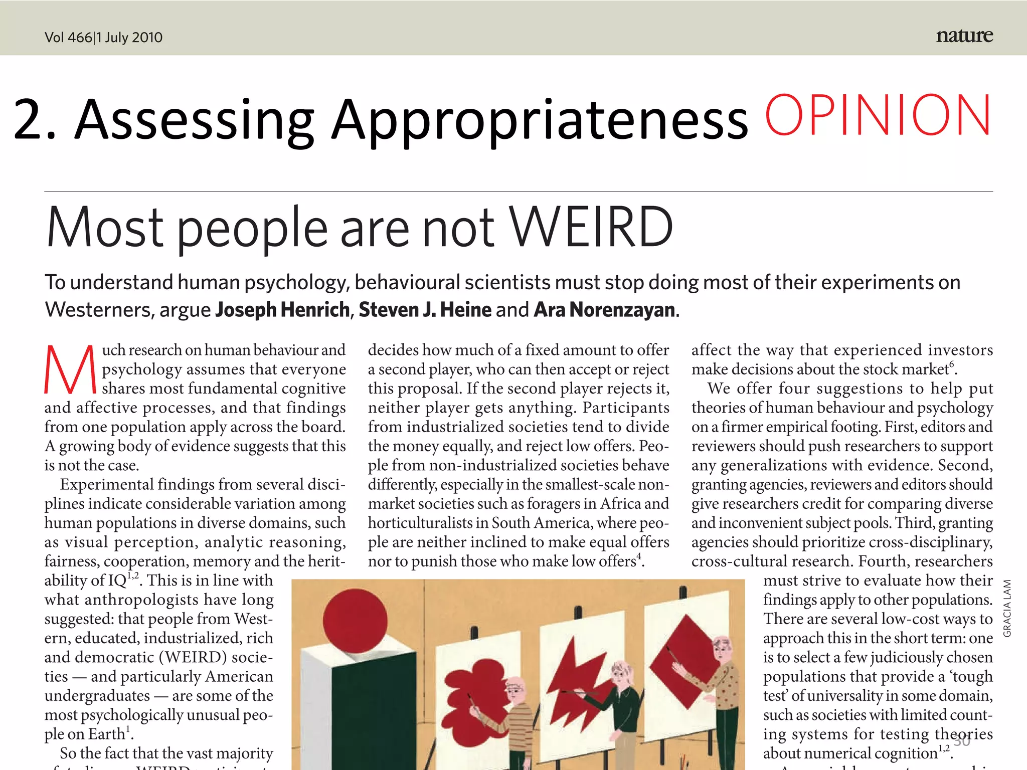 1.	Mo-va-onal	theories
30
M
uchresearchonhumanbehaviourand
psychology assumes that everyone
shares most fundamental cognitive
and affective processes, and that findings
from one population apply across the board.
A growing body of evidence suggests that this
is not the case.
Experimental findings from several disci-
plines indicate considerable variation among
human populations in diverse domains, such
as visual perception, analytic reasoning,
fairness, cooperation, memory and the herit-
ability of IQ1,2
. This is in line with
what anthropologists have long
suggested: that people from West-
ern, educated, industrialized, rich
and democratic (WEIRD) socie-
ties — and particularly American
undergraduates — are some of the
most psychologically unusual peo-
ple on Earth1
.
So the fact that the vast majority
decides how much of a fixed amount to offer
a second player, who can then accept or reject
this proposal. If the second player rejects it,
neither player gets anything. Participants
from industrialized societies tend to divide
the money equally, and reject low offers. Peo-
ple from non-industrialized societies behave
differently,especiallyinthesmallest-scalenon-
market societies such as foragers in Africa and
horticulturalists in South America, where peo-
ple are neither inclined to make equal offers
nor to punish those who make low offers4
.
affect the way that experienced investors
make decisions about the stock market6
.
We offer four suggestions to help put
theories of human behaviour and psychology
onafirmerempiricalfooting.First,editorsand
reviewers should push researchers to support
any generalizations with evidence. Second,
grantingagencies,reviewersandeditorsshould
give researchers credit for comparing diverse
andinconvenientsubjectpools.Third,granting
agencies should prioritize cross-disciplinary,
cross-cultural research. Fourth, researchers
must strive to evaluate how their
findingsapplytootherpopulations.
There are several low-cost ways to
approachthisintheshortterm:one
is to select a few judiciously chosen
populations that provide a ‘tough
test’ofuniversalityinsomedomain,
suchassocietieswithlimitedcount-
ing systems for testing theories
about numerical cognition1,2
.
Most people are not WEIRD
To understand human psychology, behavioural scientists must stop doing most of their experiments on
Westerners, argue JosephHenrich, StevenJ.Heine and AraNorenzayan.
GRACIALAM
Vol 466|1 July 2010
OPINION2.	Assessing	Appropriateness
 